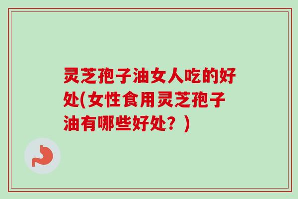 灵芝孢子油女人吃的好处(女性食用灵芝孢子油有哪些好处？)