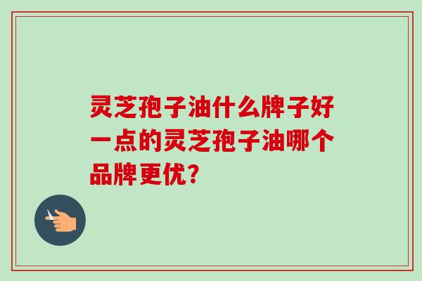 灵芝孢子油什么牌子好一点的灵芝孢子油哪个品牌更优? 灵芝孢子油什么牌子好一点的灵芝孢子油哪个品牌更优?