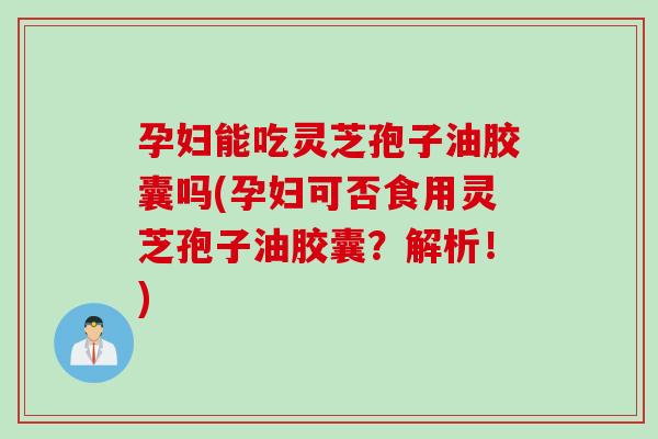 孕妇能吃灵芝孢子油胶囊吗(孕妇可否食用灵芝孢子油胶囊？解析！)