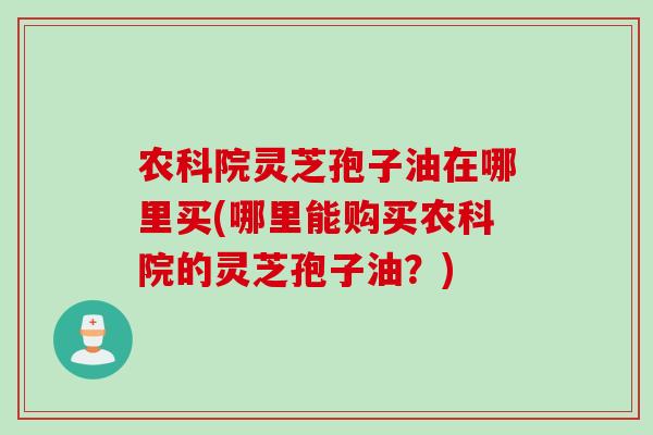 农科院灵芝孢子油在哪里买(哪里能购买农科院的灵芝孢子油？)