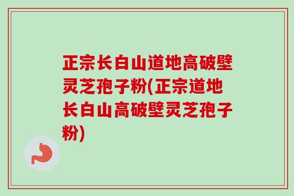 正宗长白山道地高破壁灵芝孢子粉(正宗道地长白山高破壁灵芝孢子粉)