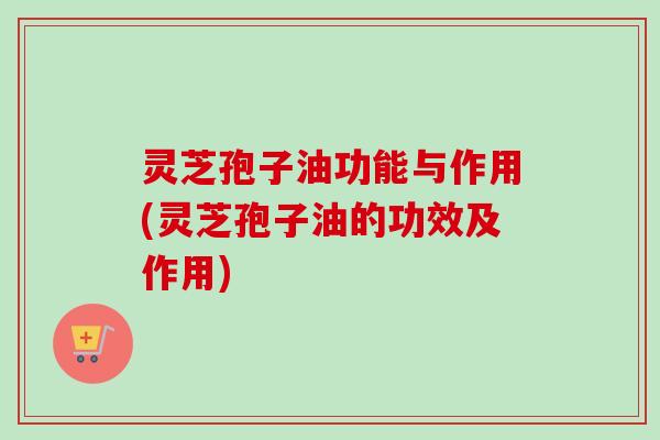 灵芝孢子油功能与作用(灵芝孢子油的功效及作用)