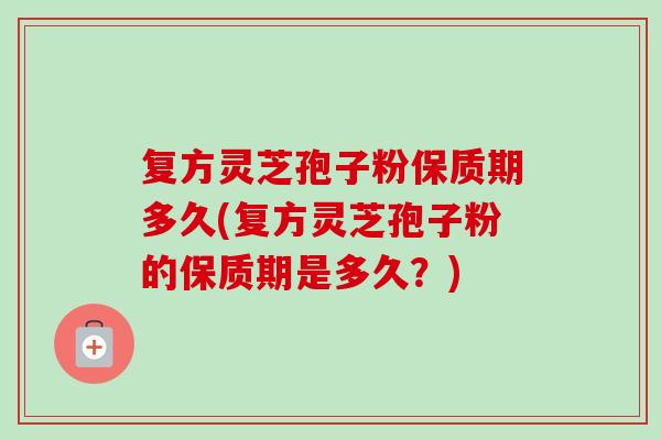 复方灵芝孢子粉保质期多久(复方灵芝孢子粉的保质期是多久?) 复方灵芝孢子粉保质期多久(复方灵芝孢子粉的保质期是多久?)