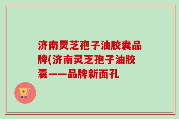 济南灵芝孢子油胶囊品牌(济南灵芝孢子油胶囊——品牌新面孔