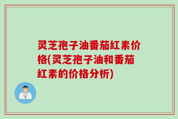 灵芝孢子油番茄红素价格(灵芝孢子油和番茄红素的价格分析)