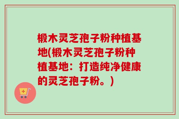 椴木灵芝孢子粉种植基地(椴木灵芝孢子粉种植基地:打造纯净健康的灵芝孢子粉。) 椴木灵芝孢子粉种植基地(椴木灵芝孢子粉种植基地:打造纯净健康的灵芝孢子粉。)
