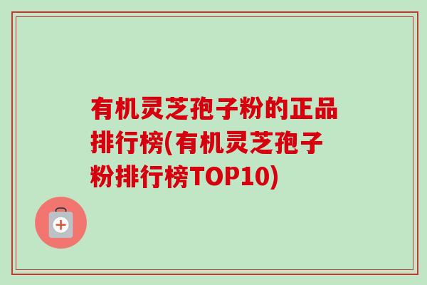 有机灵芝孢子粉的正品排行榜(有机灵芝孢子粉排行榜TOP10)