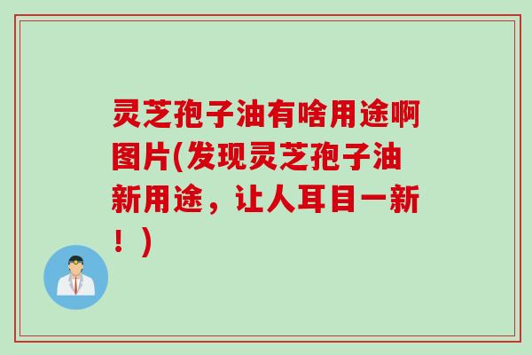 灵芝孢子油有啥用途啊图片(发现灵芝孢子油新用途，让人耳目一新！)