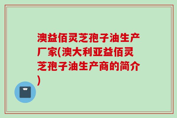 澳益佰灵芝孢子油生产厂家(澳大利亚益佰灵芝孢子油生产商的简介)