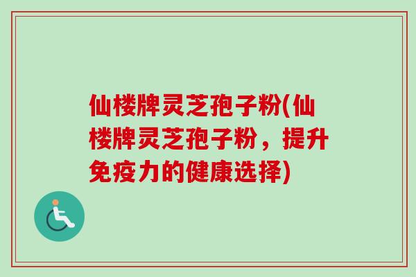 仙楼牌灵芝孢子粉(仙楼牌灵芝孢子粉，提升免疫力的健康选择)