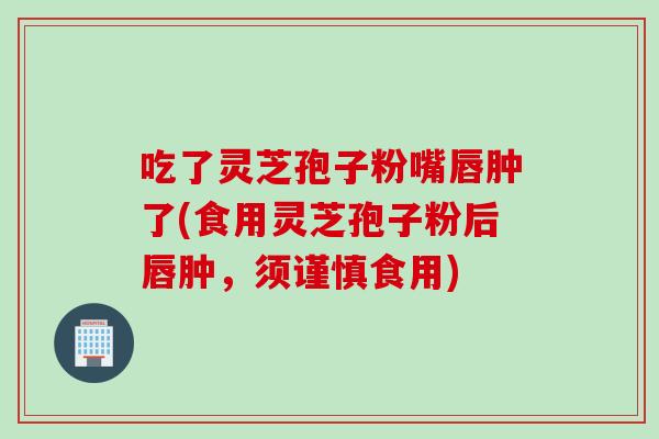 吃了灵芝孢子粉嘴唇肿了(食用灵芝孢子粉后唇肿，须谨慎食用)