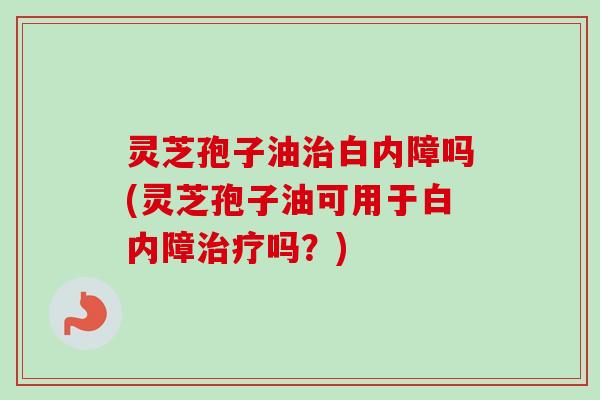 灵芝孢子油治白内障吗(灵芝孢子油可用于白内障治疗吗？)
