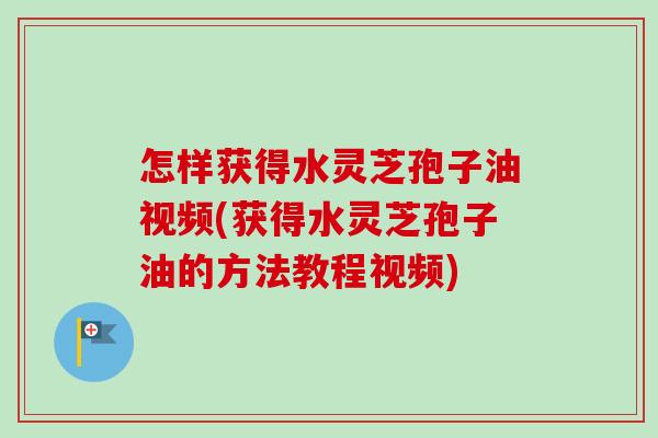 怎样获得水灵芝孢子油视频(获得水灵芝孢子油的方法教程视频)