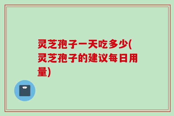 灵芝孢子一天吃多少(灵芝孢子的建议每日用量)