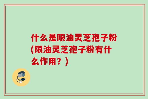 什么是限油灵芝孢子粉(限油灵芝孢子粉有什么作用？)