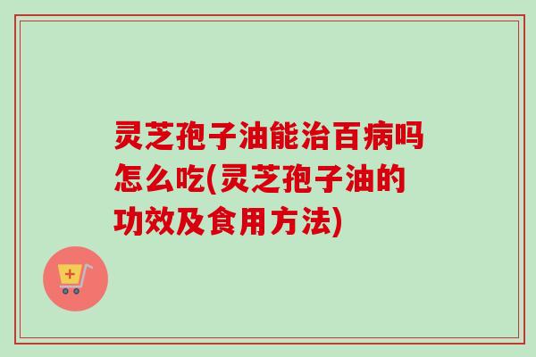 灵芝孢子油能百吗怎么吃(灵芝孢子油的功效及食用方法)