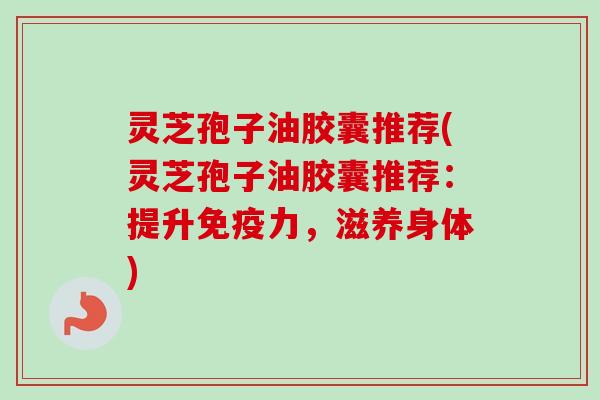 灵芝孢子油胶囊推荐(灵芝孢子油胶囊推荐:提升免疫力,滋养身体) 灵芝孢子油胶囊推荐(灵芝孢子油胶囊推荐:提升免疫力,滋养身体)