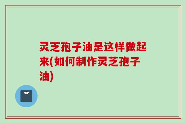 灵芝孢子油是这样做起来(如何制作灵芝孢子油)