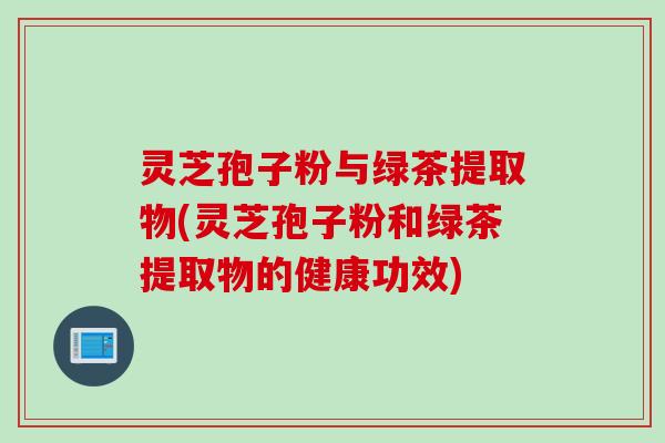 灵芝孢子粉与绿茶提取物(灵芝孢子粉和绿茶提取物的健康功效)