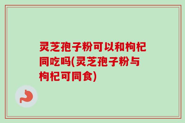 灵芝孢子粉可以和枸杞同吃吗(灵芝孢子粉与枸杞可同食)