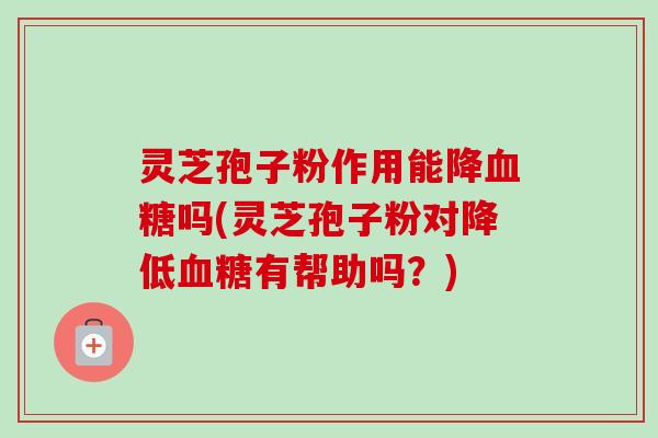 灵芝孢子粉作用能降血糖吗(灵芝孢子粉对降低血糖有帮助吗？)