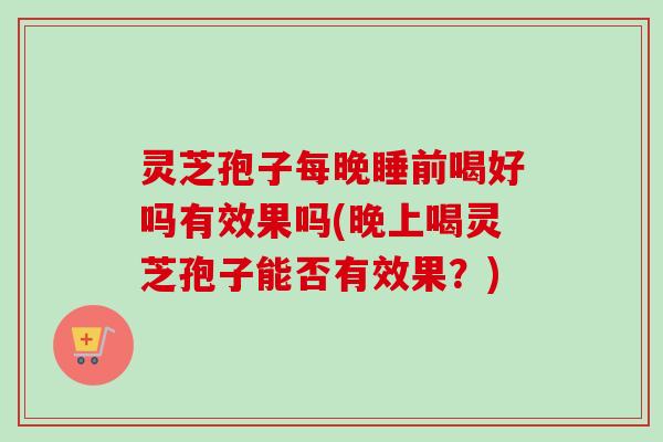灵芝孢子每晚睡前喝好吗有效果吗(晚上喝灵芝孢子能否有效果?) 灵芝孢子每晚睡前喝好吗有效果吗(晚上喝灵芝孢子能否有效果?)