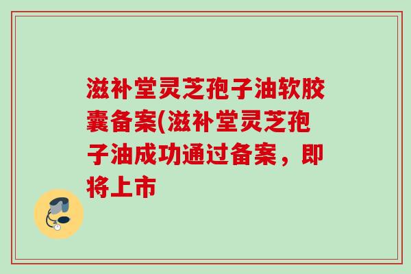 滋补堂灵芝孢子油软胶囊备案(滋补堂灵芝孢子油成功通过备案,即将上市 滋补堂灵芝孢子油软胶囊备案(滋补堂灵芝孢子油成功通过备案,即将上市