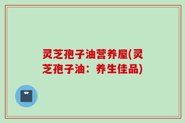 灵芝孢子油营养屋(灵芝孢子油：养生佳品)
