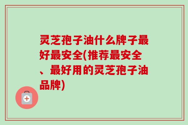 灵芝孢子油什么牌子最好最安全(推荐最安全、最好用的灵芝孢子油品牌)