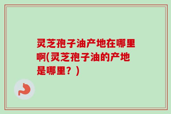 灵芝孢子油产地在哪里啊(灵芝孢子油的产地是哪里?) 灵芝孢子油产地在哪里啊(灵芝孢子油的产地是哪里?)
