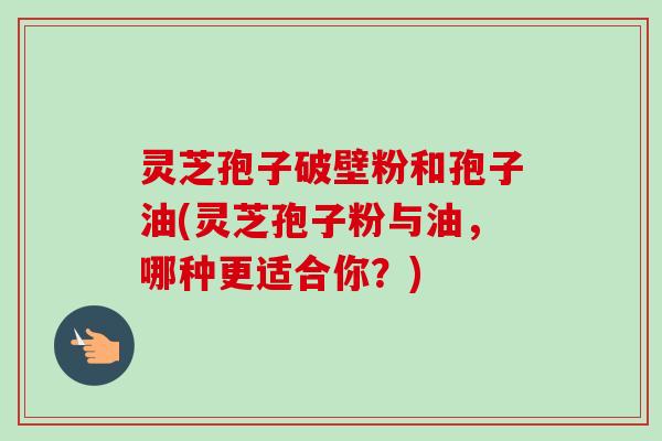 灵芝孢子破壁粉和孢子油(灵芝孢子粉与油，哪种更适合你？)
