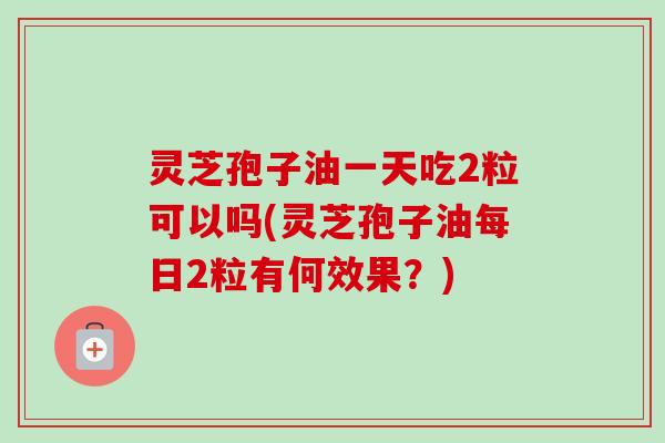 灵芝孢子油一天吃2粒可以吗(灵芝孢子油每日2粒有何效果？)