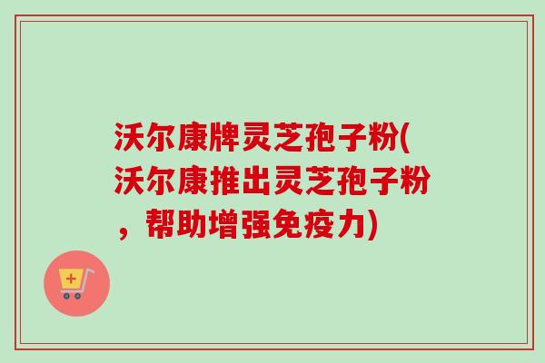 沃尔康牌灵芝孢子粉(沃尔康推出灵芝孢子粉，帮助增强免疫力)