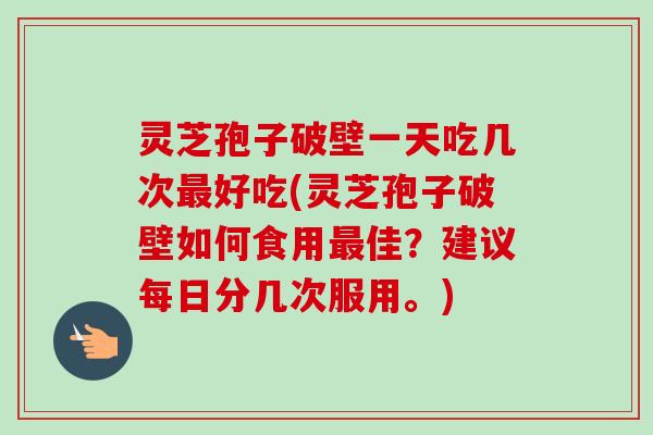 灵芝孢子破壁一天吃几次最好吃(灵芝孢子破壁如何食用最佳？建议每日分几次服用。)