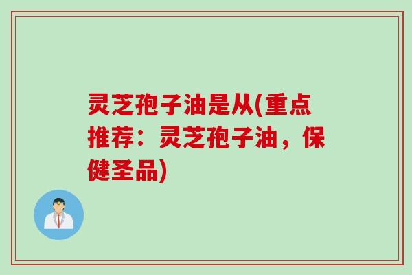 灵芝孢子油是从(重点推荐：灵芝孢子油，保健圣品)