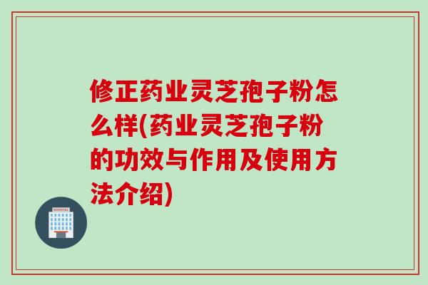 修正药业灵芝孢子粉怎么样(药业灵芝孢子粉的功效与作用及使用方法介绍)