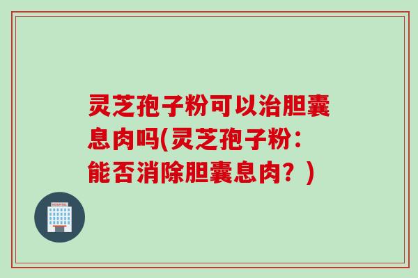 灵芝孢子粉可以治胆囊息肉吗(灵芝孢子粉：能否消除胆囊息肉？)