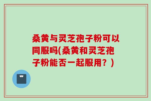 桑黄与灵芝孢子粉可以同服吗(桑黄和灵芝孢子粉能否一起服用？)