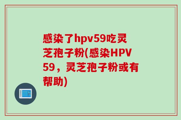 了hpv59吃灵芝孢子粉(HPV59，灵芝孢子粉或有帮助)