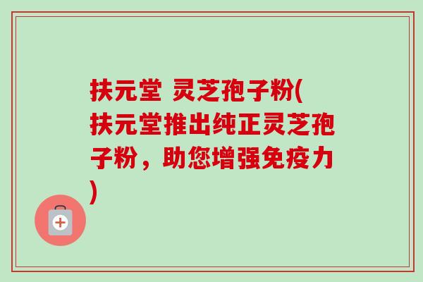 扶元堂 灵芝孢子粉(扶元堂推出纯正灵芝孢子粉，助您增强免疫力)
