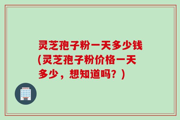 灵芝孢子粉一天多少钱(灵芝孢子粉价格一天多少,想知道吗?) 灵芝孢子粉一天多少钱(灵芝孢子粉价格一天多少,想知道吗?)