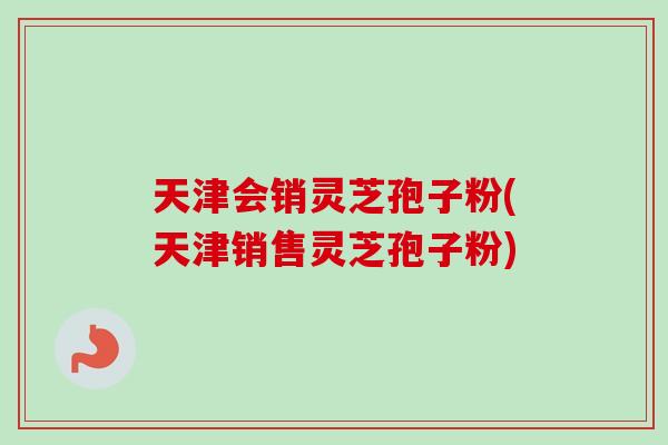 天津会销灵芝孢子粉(天津销售灵芝孢子粉)