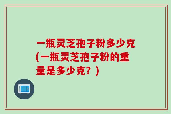 一瓶灵芝孢子粉多少克(一瓶灵芝孢子粉的重量是多少克？)