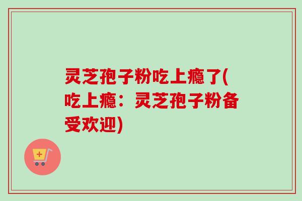 灵芝孢子粉吃上瘾了(吃上瘾:灵芝孢子粉备受欢迎) 灵芝孢子粉吃上瘾了(吃上瘾:灵芝孢子粉备受欢迎)