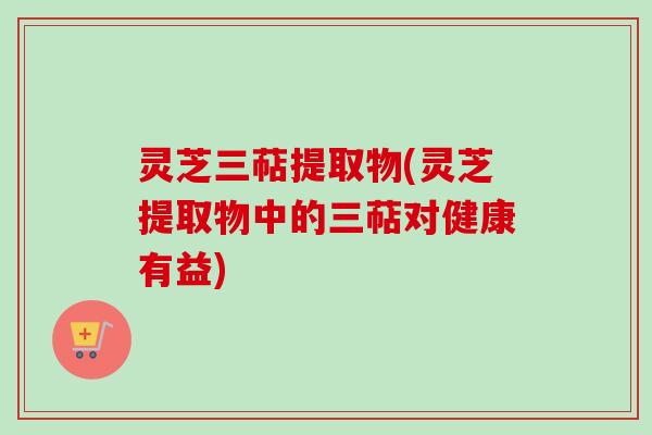 灵芝三萜提取物(灵芝提取物中的三萜对健康有益)
