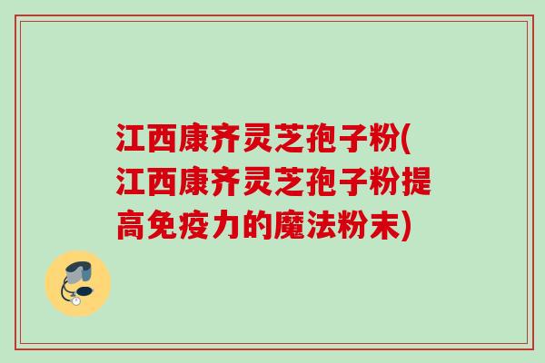 江西康齐灵芝孢子粉(江西康齐灵芝孢子粉提高免疫力的魔法粉末)