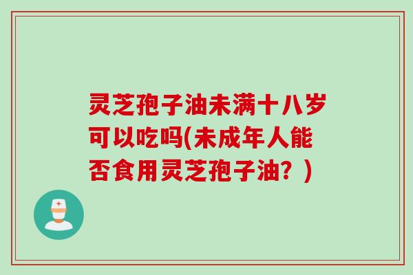 灵芝孢子油未满十八岁可以吃吗(未成年人能否食用灵芝孢子油?) 灵芝孢子油未满十八岁可以吃吗(未成年人能否食用灵芝孢子油?)