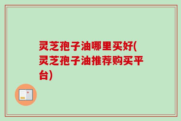 灵芝孢子油哪里买好(灵芝孢子油推荐购买平台)