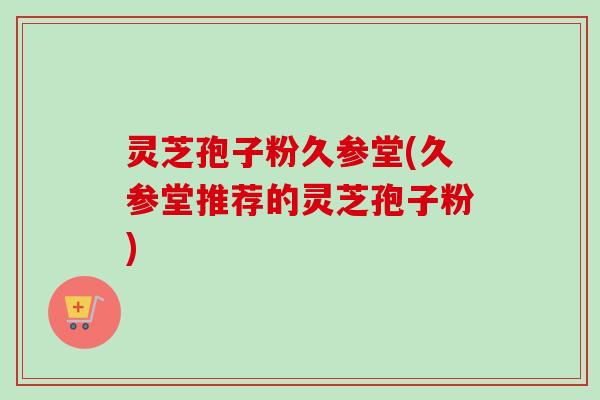 灵芝孢子粉久参堂(久参堂推荐的灵芝孢子粉)