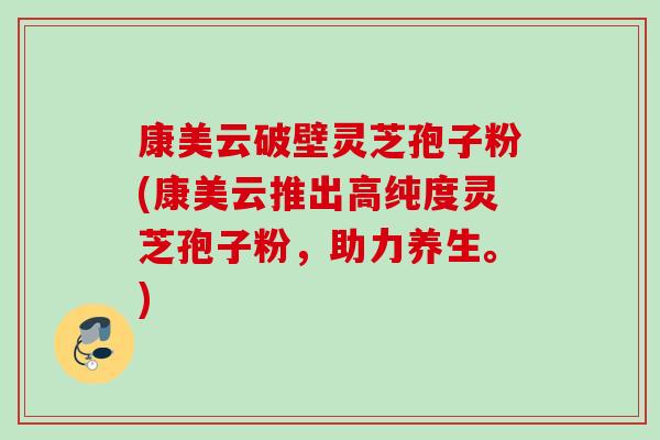 康美云破壁灵芝孢子粉(康美云推出高纯度灵芝孢子粉,助力养生。) 康美云破壁灵芝孢子粉(康美云推出高纯度灵芝孢子粉,助力养生。)
